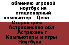 обменяю игровой ноутбук на стационарный компьютер › Цена ­ 100 › Старая цена ­ 50 - Астраханская обл., Астрахань г. Компьютеры и игры » Ноутбуки   . Астраханская обл.,Астрахань г.